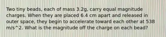 Two tiny beads, each of mass 3.2g, carry equal magnitude charges. When they are placed 6.4 cm apart and released in outer space, they begin to accelerate toward each other at 538 m/s^2. What is the magnitude off the charge on each bead?