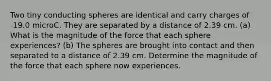 Two tiny conducting spheres are identical and carry charges of -19.0 microC. They are separated by a distance of 2.39 cm. (a) What is the magnitude of the force that each sphere experiences? (b) The spheres are brought into contact and then separated to a distance of 2.39 cm. Determine the magnitude of the force that each sphere now experiences.