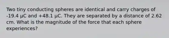 Two tiny conducting spheres are identical and carry charges of -19.4 μC and +48.1 μC. They are separated by a distance of 2.62 cm. What is the magnitude of the force that each sphere experiences?