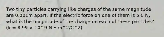 Two tiny particles carrying like charges of the same magnitude are 0.001m apart. If the electric force on one of them is 5.0 N, what is the magnitude of the charge on each of these particles?(k = 8.99 × 10^9 N • m^2/C^2)