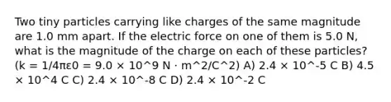 Two tiny particles carrying like charges of the same magnitude are 1.0 mm apart. If the electric force on one of them is 5.0 N, what is the magnitude of the charge on each of these particles?(k = 1/4πε0 = 9.0 × 10^9 N · m^2/C^2) A) 2.4 × 10^-5 C B) 4.5 × 10^4 C C) 2.4 × 10^-8 C D) 2.4 × 10^-2 C