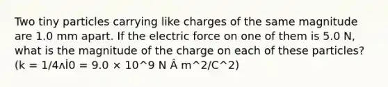 Two tiny particles carrying like charges of the same magnitude are 1.0 mm apart. If the electric force on one of them is 5.0 N, what is the magnitude of the charge on each of these particles? (k = 1/4ʌİ0 = 9.0 × 10^9 N Â m^2/C^2)