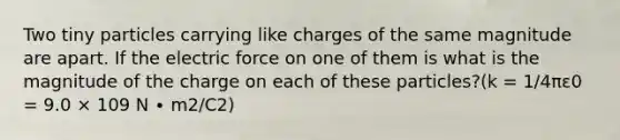 Two tiny particles carrying like charges of the same magnitude are apart. If the electric force on one of them is what is the magnitude of the charge on each of these particles?(k = 1/4πε0 = 9.0 × 109 N ∙ m2/C2)