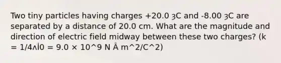 Two tiny particles having charges +20.0 ȝC and -8.00 ȝC are separated by a distance of 20.0 cm. What are the magnitude and direction of electric field midway between these two charges? (k = 1/4ʌİ0 = 9.0 × 10^9 N Â m^2/C^2)