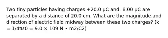 Two tiny particles having charges +20.0 μC and -8.00 μC are separated by a distance of 20.0 cm. What are the magnitude and direction of electric field midway between these two charges? (k = 1/4πε0 = 9.0 × 109 N ∙ m2/C2)