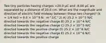 Two tiny particles having charges +20.0 μC and -8.00 μC are separated by a distance of 20.0 cm. What are the magnitude and direction of electric field midway between these two charges? (k = 1/4 πε0 = 9.0 × 10^9 N · m^2/C^2) A) 25.2 × 10^5 N/C directed towards the negative charge B) 25.2 × 10^4 N/C directed towards the negative charge C) 25.2 × 10^5 N/C directed towards the positive charge D) 25.2 × 10^6 N/C directed towards the negative charge E) 25.2 × 10^6 N/C directed towards the positive charge