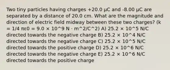 Two tiny particles having charges +20.0 μC and -8.00 μC are separated by a distance of 20.0 cm. What are the magnitude and direction of electric field midway between these two charges? (k = 1/4 πε0 = 9.0 × 10^9 N · m^2/C^2) A) 25.2 × 10^5 N/C directed towards the negative charge B) 25.2 × 10^4 N/C directed towards the negative charge C) 25.2 × 10^5 N/C directed towards the positive charge D) 25.2 × 10^6 N/C directed towards the negative charge E) 25.2 × 10^6 N/C directed towards the positive charge