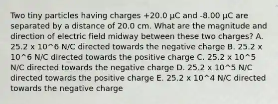 Two tiny particles having charges +20.0 μC and -8.00 μC are separated by a distance of 20.0 cm. What are the magnitude and direction of electric field midway between these two charges? A. 25.2 x 10^6 N/C directed towards the negative charge B. 25.2 x 10^6 N/C directed towards the positive charge C. 25.2 x 10^5 N/C directed towards the negative charge D. 25.2 x 10^5 N/C directed towards the positive charge E. 25.2 x 10^4 N/C directed towards the negative charge