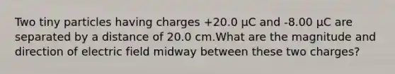 Two tiny particles having charges +20.0 μC and -8.00 μC are separated by a distance of 20.0 cm.What are the magnitude and direction of electric field midway between these two charges?