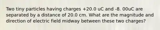 Two tiny particles having charges +20.0 uC and -8. 00uC are separated by a distance of 20.0 cm. What are the magnitude and direction of electric field midway between these two charges?