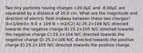 Two tiny particles having charges +20.0μC and -8.00μC are separated by a distance of 20.0 cm. What are the magnitude and direction of electric field midway between these two charges? (k=1/4πε0= 9.0 × 109 N ∙ m2/C2) A) 25.2×106 N/C directed towards the negative charge B) 25.2×105 N/C directed towards the negative charge C) 25.2×104 N/C directed towards the negative charge D) 25.2×106 N/C directed towards the positive charge E) 25.2×105 N/C directed towards the positive charge