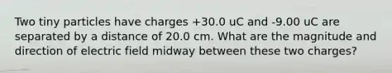 Two tiny particles have charges +30.0 uC and -9.00 uC are separated by a distance of 20.0 cm. What are the magnitude and direction of electric field midway between these two charges?