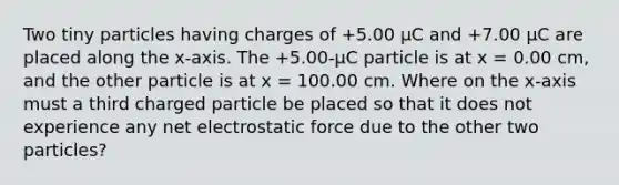 Two tiny particles having charges of +5.00 μC and +7.00 μC are placed along the x-axis. The +5.00-μC particle is at x = 0.00 cm, and the other particle is at x = 100.00 cm. Where on the x-axis must a third charged particle be placed so that it does not experience any net electrostatic force due to the other two particles?