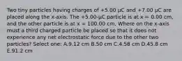 Two tiny particles having charges of +5.00 μC and +7.00 μC are placed along the x-axis. The +5.00-µC particle is at x = 0.00 cm, and the other particle is at x = 100.00 cm. Where on the x-axis must a third charged particle be placed so that it does not experience any net electrostatic force due to the other two particles? Select one: A.9.12 cm B.50 cm C.4.58 cm D.45.8 cm E.91.2 cm