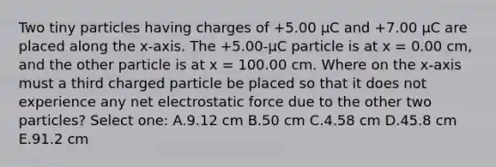 Two tiny particles having charges of +5.00 μC and +7.00 μC are placed along the x-axis. The +5.00-µC particle is at x = 0.00 cm, and the other particle is at x = 100.00 cm. Where on the x-axis must a third charged particle be placed so that it does not experience any net electrostatic force due to the other two particles? Select one: A.9.12 cm B.50 cm C.4.58 cm D.45.8 cm E.91.2 cm