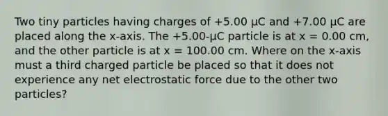 Two tiny particles having charges of +5.00 μC and +7.00 μC are placed along the x-axis. The +5.00-µC particle is at x = 0.00 cm, and the other particle is at x = 100.00 cm. Where on the x-axis must a third charged particle be placed so that it does not experience any net electrostatic force due to the other two particles?