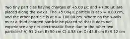 Two tiny particles having charges of +5.00 μC and +7.00 μC are placed along the x-axis. The +5.00-μC particle is at x = 0.00 cm, and the other particle is at x = 100.00 cm. Where on the x-axis must a third charged particle be placed so that it does not experience any net electrostatic force due to the other two particles? A) 91.2 cm B) 50 cm C) 4.58 cm D) 45.8 cm E) 9.12 cm