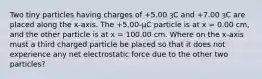 Two tiny particles having charges of +5.00 ȝC and +7.00 ȝC are placed along the x-axis. The +5.00-µC particle is at x = 0.00 cm, and the other particle is at x = 100.00 cm. Where on the x-axis must a third charged particle be placed so that it does not experience any net electrostatic force due to the other two particles?