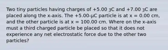 Two tiny particles having charges of +5.00 ȝC and +7.00 ȝC are placed along the x-axis. The +5.00-µC particle is at x = 0.00 cm, and the other particle is at x = 100.00 cm. Where on the x-axis must a third charged particle be placed so that it does not experience any net electrostatic force due to the other two particles?