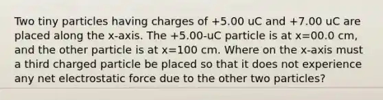 Two tiny particles having charges of +5.00 uC and +7.00 uC are placed along the x-axis. The +5.00-uC particle is at x=00.0 cm, and the other particle is at x=100 cm. Where on the x-axis must a third charged particle be placed so that it does not experience any net electrostatic force due to the other two particles?