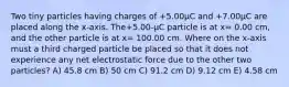 Two tiny particles having charges of +5.00μC and +7.00μC are placed along the x-axis. The+5.00-μC particle is at x= 0.00 cm, and the other particle is at x= 100.00 cm. Where on the x-axis must a third charged particle be placed so that it does not experience any net electrostatic force due to the other two particles? A) 45.8 cm B) 50 cm C) 91.2 cm D) 9.12 cm E) 4.58 cm