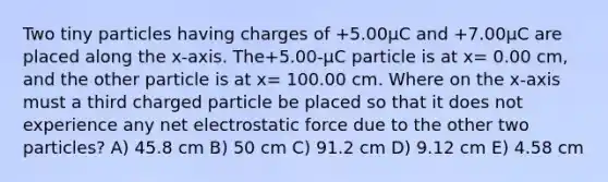 Two tiny particles having charges of +5.00μC and +7.00μC are placed along the x-axis. The+5.00-μC particle is at x= 0.00 cm, and the other particle is at x= 100.00 cm. Where on the x-axis must a third charged particle be placed so that it does not experience any net electrostatic force due to the other two particles? A) 45.8 cm B) 50 cm C) 91.2 cm D) 9.12 cm E) 4.58 cm