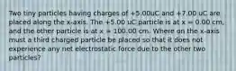 Two tiny particles having charges of +5.00uC and +7.00 uC are placed along the x-axis. The +5.00 uC particle is at x = 0.00 cm, and the other particle is at x = 100.00 cm. Where on the x-axis must a third charged particle be placed so that it does not experience any net electrostatic force due to the other two particles?