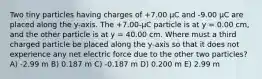 Two tiny particles having charges of +7.00 μC and -9.00 μC are placed along the y-axis. The +7.00-μC particle is at y = 0.00 cm, and the other particle is at y = 40.00 cm. Where must a third charged particle be placed along the y-axis so that it does not experience any net electric force due to the other two particles? A) -2.99 m B) 0.187 m C) -0.187 m D) 0.200 m E) 2.99 m