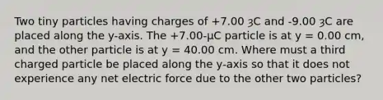 Two tiny particles having charges of +7.00 ȝC and -9.00 ȝC are placed along the y-axis. The +7.00-µC particle is at y = 0.00 cm, and the other particle is at y = 40.00 cm. Where must a third charged particle be placed along the y-axis so that it does not experience any net electric force due to the other two particles?