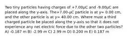 Two tiny particles having charges of +7.00μC and -9.00μC are placed along the y-axis. The+7.00-μC particle is at y= 0.00 cm, and the other particle is at y= 40.00 cm. Where must a third charged particle be placed along the y-axis so that it does not experience any net electric force due to the other two particles? A) -0.187 m B) -2.99 m C) 2.99 m D) 0.200 m E) 0.187 m