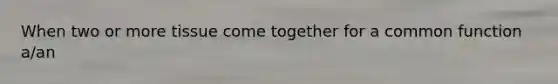 When two or more tissue come together for a common function a/an