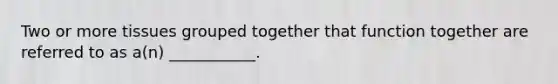 Two or more tissues grouped together that function together are referred to as a(n) ___________.