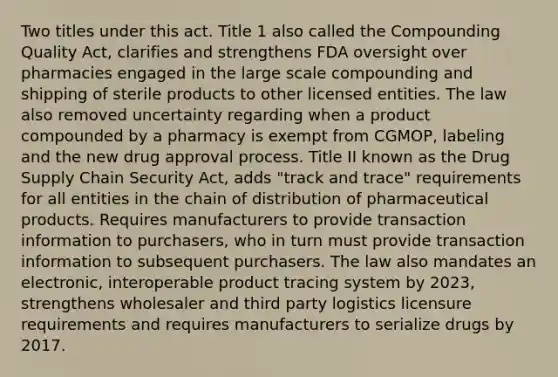 Two titles under this act. Title 1 also called the Compounding Quality Act, clarifies and strengthens FDA oversight over pharmacies engaged in the large scale compounding and shipping of sterile products to other licensed entities. The law also removed uncertainty regarding when a product compounded by a pharmacy is exempt from CGMOP, labeling and the new drug approval process. Title II known as the Drug Supply Chain Security Act, adds "track and trace" requirements for all entities in the chain of distribution of pharmaceutical products. Requires manufacturers to provide transaction information to purchasers, who in turn must provide transaction information to subsequent purchasers. The law also mandates an electronic, interoperable product tracing system by 2023, strengthens wholesaler and third party logistics licensure requirements and requires manufacturers to serialize drugs by 2017.