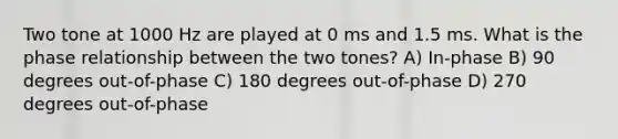 Two tone at 1000 Hz are played at 0 ms and 1.5 ms. What is the phase relationship between the two tones? A) In-phase B) 90 degrees out-of-phase C) 180 degrees out-of-phase D) 270 degrees out-of-phase