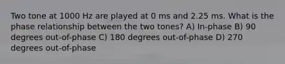 Two tone at 1000 Hz are played at 0 ms and 2.25 ms. What is the phase relationship between the two tones? A) In-phase B) 90 degrees out-of-phase C) 180 degrees out-of-phase D) 270 degrees out-of-phase