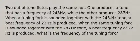 Two out of tone flutes play the same not. One produces a tone that has a frequency of 243Hz, while the other produces 287Hz. When a tuning fork is sounded together with the 243-Hz tone, a beat frequency of 22Hz is produced. When the same tuning fork is sounded together with the 287Hz tone, a beat frequency of 22 Hz is produced. What is the frequency of the tuning fork?