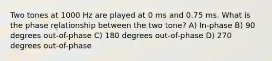 Two tones at 1000 Hz are played at 0 ms and 0.75 ms. What is the phase relationship between the two tone? A) In-phase B) 90 degrees out-of-phase C) 180 degrees out-of-phase D) 270 degrees out-of-phase