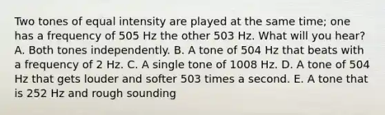 Two tones of equal intensity are played at the same time; one has a frequency of 505 Hz the other 503 Hz. What will you hear? A. Both tones independently. B. A tone of 504 Hz that beats with a frequency of 2 Hz. C. A single tone of 1008 Hz. D. A tone of 504 Hz that gets louder and softer 503 times a second. E. A tone that is 252 Hz and rough sounding