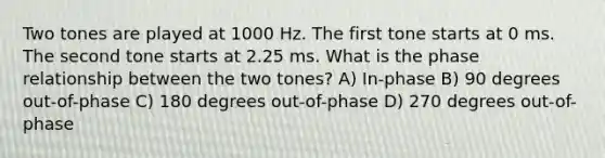 Two tones are played at 1000 Hz. The first tone starts at 0 ms. The second tone starts at 2.25 ms. What is the phase relationship between the two tones? A) In-phase B) 90 degrees out-of-phase C) 180 degrees out-of-phase D) 270 degrees out-of-phase