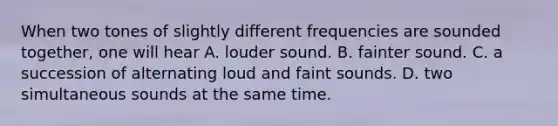 When two tones of slightly different frequencies are sounded together, one will hear A. louder sound. B. fainter sound. C. a succession of alternating loud and faint sounds. D. two simultaneous sounds at the same time.