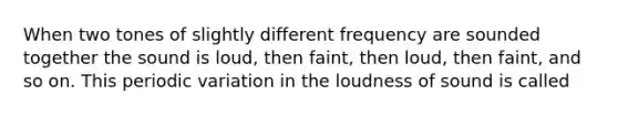 When two tones of slightly different frequency are sounded together the sound is loud, then faint, then loud, then faint, and so on. This periodic variation in the loudness of sound is called