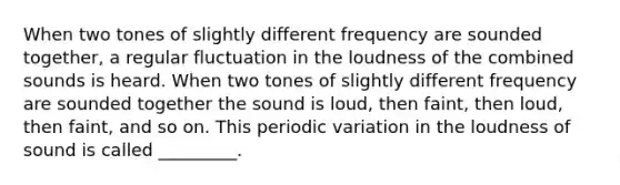 When two tones of slightly different frequency are sounded together, a regular fluctuation in the loudness of the combined sounds is heard. When two tones of slightly different frequency are sounded together the sound is loud, then faint, then loud, then faint, and so on. This periodic variation in the loudness of sound is called _________.