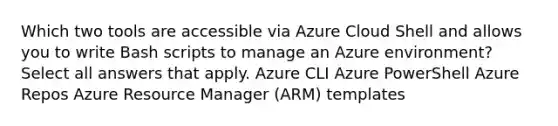 Which two tools are accessible via Azure Cloud Shell and allows you to write Bash scripts to manage an Azure environment? Select all answers that apply. Azure CLI Azure PowerShell Azure Repos Azure Resource Manager (ARM) templates