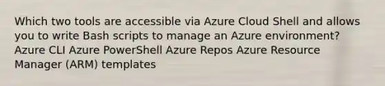 Which two tools are accessible via Azure Cloud Shell and allows you to write Bash scripts to manage an Azure environment? Azure CLI Azure PowerShell Azure Repos Azure Resource Manager (ARM) templates