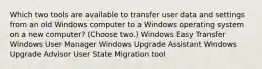 Which two tools are available to transfer user data and settings from an old Windows computer to a Windows operating system on a new computer? (Choose two.) Windows Easy Transfer Windows User Manager Windows Upgrade Assistant Windows Upgrade Advisor User State Migration tool