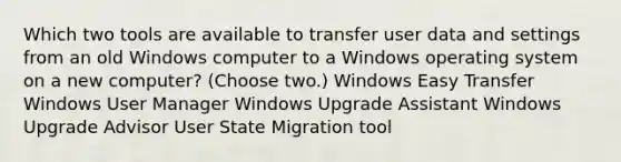 Which two tools are available to transfer user data and settings from an old Windows computer to a Windows operating system on a new computer? (Choose two.) Windows Easy Transfer Windows User Manager Windows Upgrade Assistant Windows Upgrade Advisor User State Migration tool