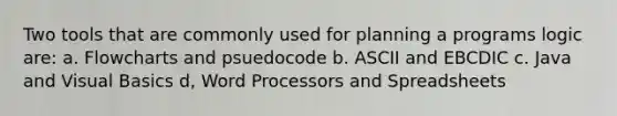 Two tools that are commonly used for planning a programs logic are: a. Flowcharts and psuedocode b. ASCII and EBCDIC c. Java and Visual Basics d, Word Processors and Spreadsheets