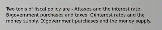 Two tools of fiscal policy are - A)taxes and the interest rate. B)government purchases and taxes. C)interest rates and the money supply. D)government purchases and the money supply.