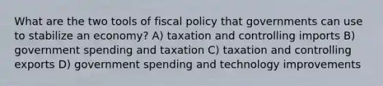 What are the two tools of fiscal policy that governments can use to stabilize an economy? A) taxation and controlling imports B) government spending and taxation C) taxation and controlling exports D) government spending and technology improvements