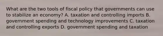 What are the two tools of fiscal policy that governments can use to stabilize an economy? A. taxation and controlling imports B. government spending and technology improvements C. taxation and controlling exports D. government spending and taxation